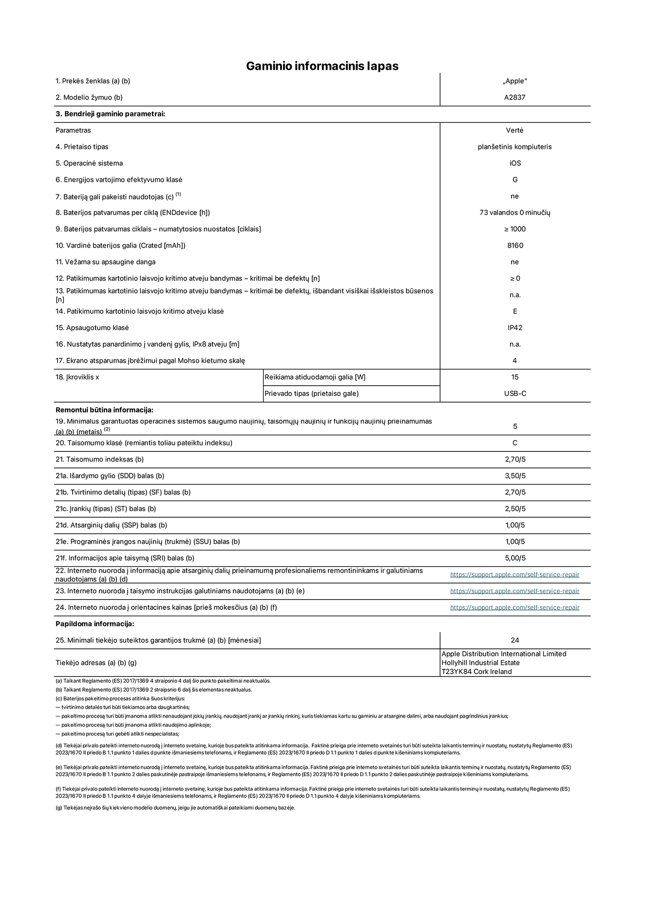 Gaminio informacinis lapas, 11 colių „iPad Pro Wi-Fi + Cellular“, modelis A2837. Pateikė „Apple Distribution International Ltd“, „Hollyhill Industrial Estate“. Korkas, Airija T23 YK84. Prietaiso tipas: planšetinis kompiuteris. Operacinė sistema: „iOS“. Energijos vartojimo efektyvumo klasė: G. Bateriją gali pakeisti naudotojas: ne. Baterijos patvarumas: 73 valandos. Baterijos patvarumas ciklais: ≥ 1 000. Vardinė baterijos galia: 8 160 mAh. Patikimumo testas kartotinio laisvojo kritimo atveju – kritimai be defektų: ≥ 0. Patikimumo kartotinio laisvojo kritimo atveju klasė: E. Apsaugotumo klasė: IP42. Ekrano atsparumas įbrėžimui pagal Mohso kietumo skalę: 4. Įkroviklio reikiama atiduodamoji galia: 15 W. Įkroviklio prievado tipas: USB-C. Minimalus garantuotas operacinės sistemos saugumo naujinių, taisomųjų naujinių ir funkcijų naujinių prieinamumas: 5 metai. Taisomumo klasė: C. Taisomumo indeksas: 2,70/5. Išardymo gylio balas: 3,50/5. Tvirtinimo detalių balas: 2,70/5. Įrankių balas: 2,50/5. Atsarginių dalių balas: 1,00/5. Programinės įrangos naujinių balas: 1,00/5. Informacijos apie taisymą balas: 5,00/5. Interneto nuoroda į informaciją apie atsarginių dalių prieinamumą profesionaliems remontininkams ir galutiniams naudotojams: https://support.apple.com/self-service-repair. Interneto nuoroda į taisymo instrukcijas galutiniams naudotojams: https://support.apple.com/self-service-repair. Nuoroda į orientacines kainas prieš mokesčius: https://support.apple.com/self-service-repair. Siūloma 24 mėnesių bendroji garantija.